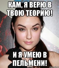 Кам, я верю в твою теорию! И я умею в пельмени!