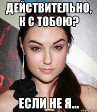 Действительно, к с тобою? ЕСЛИ НЕ Я...