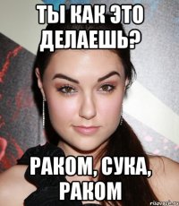 ты как это делаешь? РАКОМ, СУКА, РАКОМ