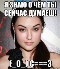 Я знаю о чём ты сейчас думаеш! (_o_) С===3