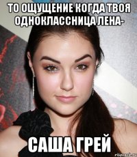 ТО ОЩУЩЕНИЕ КОГДА ТВОЯ ОДНОКЛАССНИЦА ЛЕНА- САША ГРЕЙ