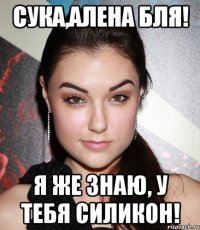 Сука,Алена бля! Я же знаю, у тебя силикон!