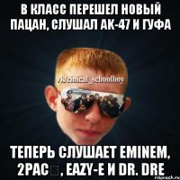 В класс перешел новый пацан, слушал ak-47 и гуфа Теперь слушает Eminem, 2pac‎, Eazy-E и Dr. Dre