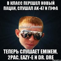 В класс перешел новый пацан, слушал ak-47 и гуфа Теперь слушает Eminem, 2pac, Eazy-E и Dr. Dre