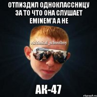 отпиздил одноклассницу за то что она слушает eminem'а а не ак-47