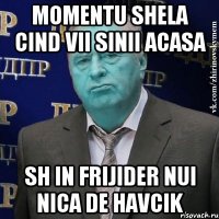 momentu shela cind vii sinii acasa sh in frijider nui nica de havcik