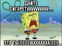 Дайте сигаретуууууууууу..... Это ты)))))))ахххахха)))))