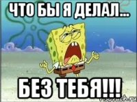 Что бы я делал... Без ТЕБЯ!!!