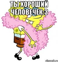 ты хороший человечек:3 