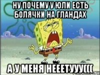 ну почему у юли есть болячки на гландах а у меня нееетууу(((