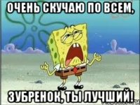 Очень скучаю по всем, Зубренок, ты лучший!