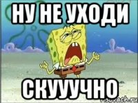 ну не уходи скууучно