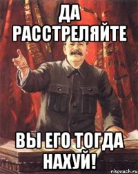 Да расстреляйте вы его тогда нахуй!