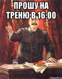 прошу на треню в 16:00 