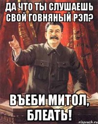 Да что ты слушаешь свой говняный рэп? Въеби митол, блеать!