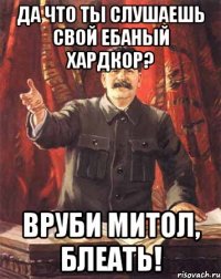 Да что ты слушаешь свой ебаный хардкор? Вруби митол, блеать!