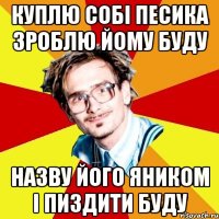 КУПЛЮ СОБІ ПЕСИКА ЗРОБЛЮ ЙОМУ БУДУ НАЗВУ ЙОГО ЯНИКОМ І ПИЗДИТИ БУДУ