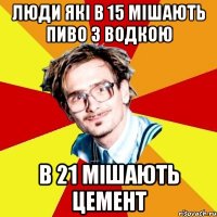 люди які в 15 мішають пиво з водкою в 21 мішають цемент