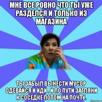 Мне все ровно что ты уже разделся и только из магазина Ты забыл вынести мусор одевайся и иди . И по пути загляни к соседке потом на почту.