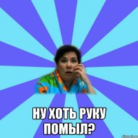  ну хоть руку помыл?