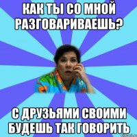 как ты со мной разговариваешь? с друзьями своими будешь так говорить