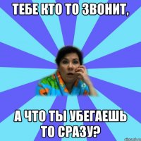 тебе кто то звонит, А что ты убегаешь то сразу?