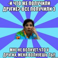 -И что же получили другие?-Все получили 3 Мне не волнует,что у других, меня волнуешь ты!