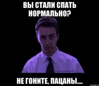 ВЫ СТАЛИ СПАТЬ НОРМАЛЬНО? НЕ ГОНИТЕ, ПАЦАНЫ....