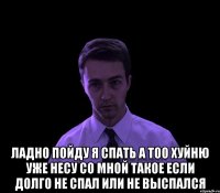  ЛАДНО ПОЙДУ Я СПАТЬ А ТОО ХУЙНЮ УЖЕ НЕСУ СО МНОЙ ТАКОЕ ЕСЛИ ДОЛГО НЕ СПАЛ ИЛИ НЕ ВЫСПАЛСЯ