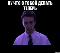 НУ ЧТО С ТОБОЙ ДЕЛАТЬ ТЕПЕРЬ 