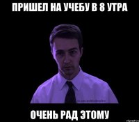 Пришел на учебу в 8 утра Очень рад этому