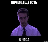 Ничего,еще есть 3 часа