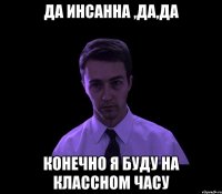 да инсанна ,да,да конечно я буду на классном часу