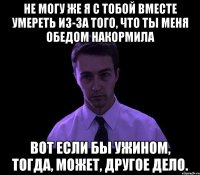 Не могу же я с тобой вместе умереть из-за того, что ты меня обедом накормила Вот если бы ужином, тогда, может, другое дело.