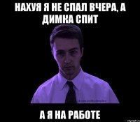 нахуя я не спал вчера, а Димка спит а я на работе