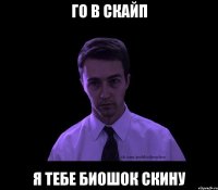 Го в скайп Я тебе биошок скину