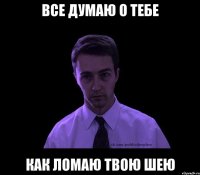 Все думаю о тебе как ломаю твою шею