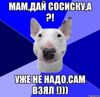 Мам,дай сосиску,а ?! Уже не надо,сам взял !)))