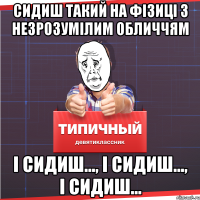 сидиш такий на фізиці з незрозумілим обличчям і сидиш..., і сидиш..., і сидиш...