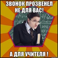 ЗВОНОК ПРОЗВЕНЕЛ НЕ ДЛЯ ВАС! А ДЛЯ УЧИТЕЛЯ !