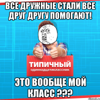 все дружные стали все друг другу помогают! Это вообще мой класс ???