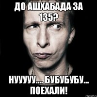 До Ашхабада за 135? нууууу.... бубубубу... Поехали!