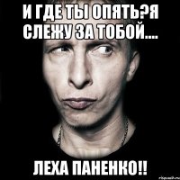 И где ты опять?Я слежу за тобой.... Леха Паненко!!