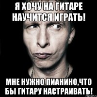 Я хочу на гитаре научится играть! Мне нужно пианино,что бы гитару настраивать!