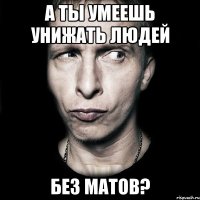 А ты умеешь унижать людей Без матов?