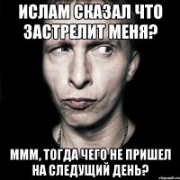 Ислам сказал что застрелит меня? Ммм, тогда чего не пришел на следущий день?