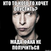 кто то кого то хочет опустить? мада фака не получиться