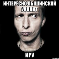 Интересно,Пышинский уволит Иру