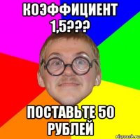 Коэффициент 1,5??? Поставьте 50 рублей