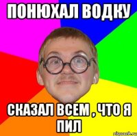 понюхал водку сказал всем , что я пил